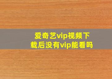 爱奇艺vip视频下载后没有vip能看吗