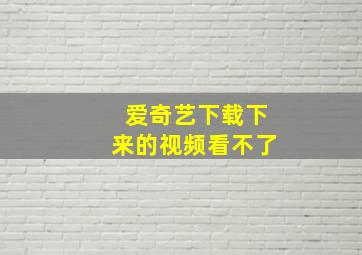 爱奇艺下载下来的视频看不了