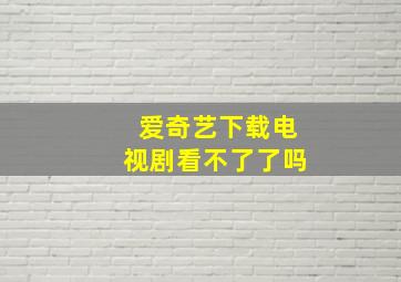 爱奇艺下载电视剧看不了了吗