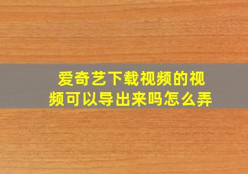 爱奇艺下载视频的视频可以导出来吗怎么弄