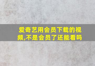 爱奇艺用会员下载的视频,不是会员了还能看吗