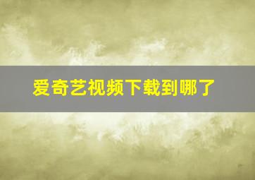 爱奇艺视频下载到哪了