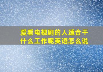 爱看电视剧的人适合干什么工作呢英语怎么说