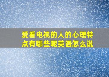 爱看电视的人的心理特点有哪些呢英语怎么说