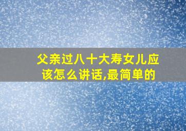 父亲过八十大寿女儿应该怎么讲话,最简单的