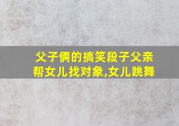 父子俩的搞笑段子父亲帮女儿找对象,女儿跳舞