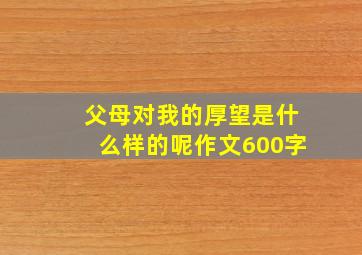 父母对我的厚望是什么样的呢作文600字