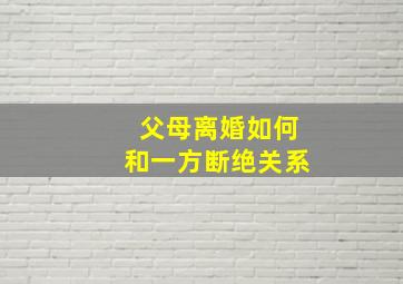 父母离婚如何和一方断绝关系