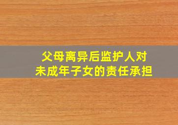 父母离异后监护人对未成年子女的责任承担