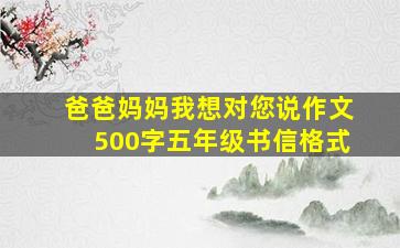 爸爸妈妈我想对您说作文500字五年级书信格式