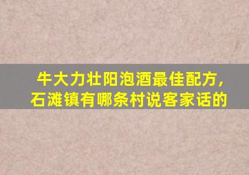 牛大力壮阳泡酒最佳配方,石滩镇有哪条村说客家话的