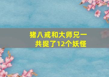 猪八戒和大师兄一共捉了12个妖怪