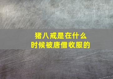 猪八戒是在什么时候被唐僧收服的