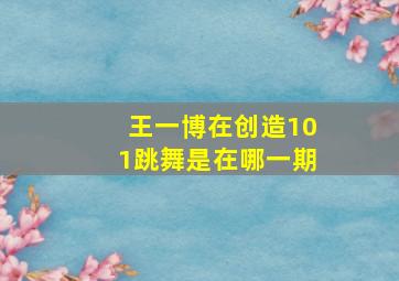 王一博在创造101跳舞是在哪一期