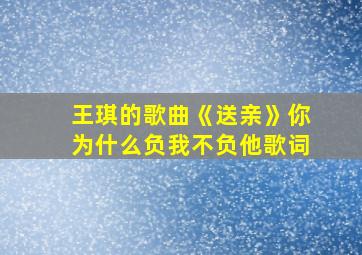 王琪的歌曲《送亲》你为什么负我不负他歌词