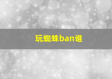 玩蜘蛛ban谁