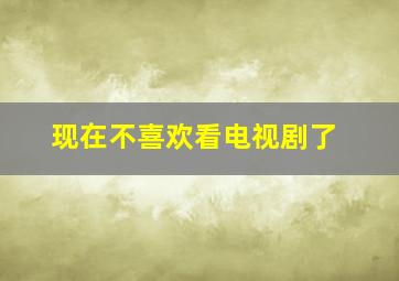 现在不喜欢看电视剧了