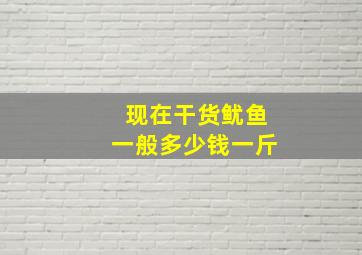 现在干货鱿鱼一般多少钱一斤