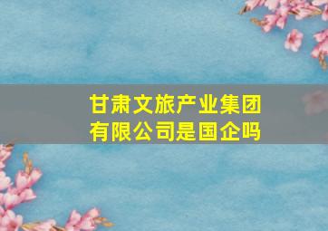 甘肃文旅产业集团有限公司是国企吗