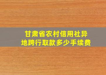 甘肃省农村信用社异地跨行取款多少手续费