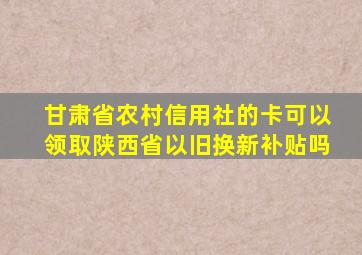 甘肃省农村信用社的卡可以领取陕西省以旧换新补贴吗