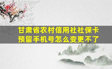 甘肃省农村信用社社保卡预留手机号怎么变更不了