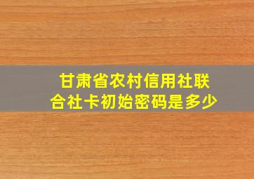 甘肃省农村信用社联合社卡初始密码是多少