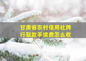 甘肃省农村信用社跨行取款手续费怎么收