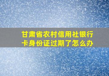 甘肃省农村信用社银行卡身份证过期了怎么办