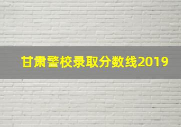 甘肃警校录取分数线2019