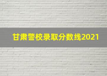 甘肃警校录取分数线2021