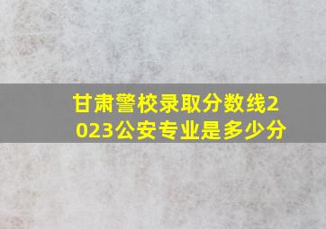 甘肃警校录取分数线2023公安专业是多少分