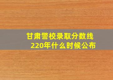 甘肃警校录取分数线220年什么时候公布