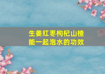 生姜红枣枸杞山楂能一起泡水的功效