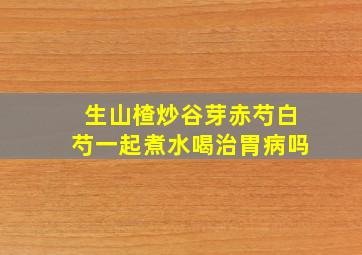 生山楂炒谷芽赤芍白芍一起煮水喝治胃病吗