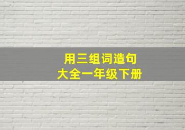 用三组词造句大全一年级下册