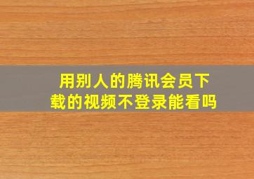 用别人的腾讯会员下载的视频不登录能看吗