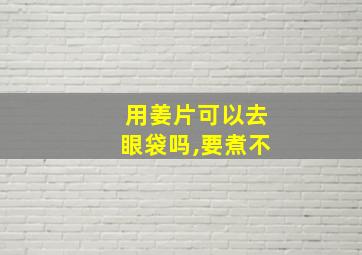 用姜片可以去眼袋吗,要煮不