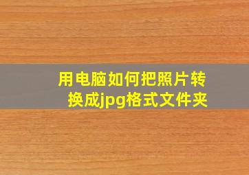 用电脑如何把照片转换成jpg格式文件夹