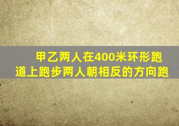 甲乙两人在400米环形跑道上跑步两人朝相反的方向跑