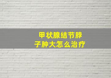 甲状腺结节脖子肿大怎么治疗