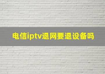 电信iptv退网要退设备吗