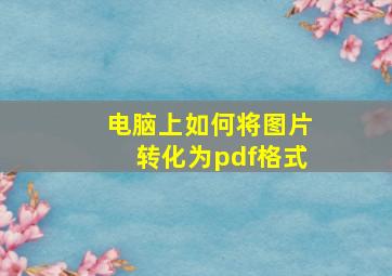 电脑上如何将图片转化为pdf格式