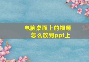 电脑桌面上的视频怎么放到ppt上