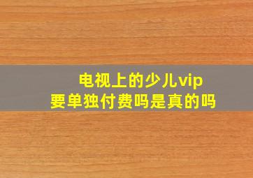 电视上的少儿vip要单独付费吗是真的吗