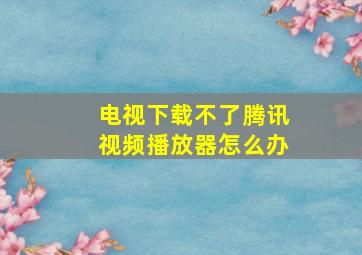 电视下载不了腾讯视频播放器怎么办