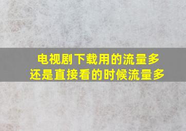 电视剧下载用的流量多还是直接看的时候流量多