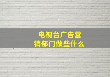 电视台广告营销部门做些什么