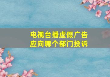 电视台播虚假广告应向哪个部门投诉