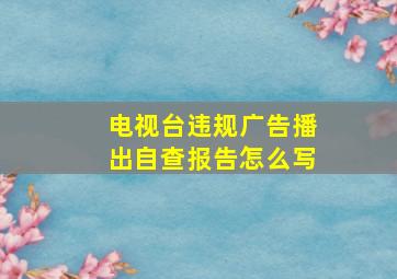 电视台违规广告播出自查报告怎么写